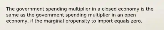 The government spending multiplier in a closed economy is the same as the government spending multiplier in an open economy, if the marginal propensity to import equals zero.