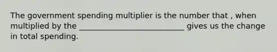 The government spending multiplier is the number that , when multiplied by the ___________________________ gives us the change in total spending.