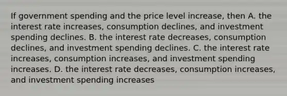 If government spending and the price level increase, then A. the interest rate increases, consumption declines, and investment spending declines. B. the interest rate decreases, consumption declines, and investment spending declines. C. the interest rate increases, consumption increases, and investment spending increases. D. the interest rate decreases, consumption increases, and investment spending increases