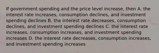 If government spending and the price level increase, then A. the interest rate increases, consumption declines, and investment spending declines B. the interest rate decreases, consumption declines, and investment spending declines C. the interest rate increases, consumption increases, and investment spending increases D. the interest rate decreases, consumption increases, and investment spending increases