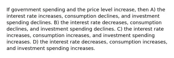 If government spending and the price level increase, then A) the interest rate increases, consumption declines, and investment spending declines. B) the interest rate decreases, consumption declines, and investment spending declines. C) the interest rate increases, consumption increases, and investment spending increases. D) the interest rate decreases, consumption increases, and investment spending increases.