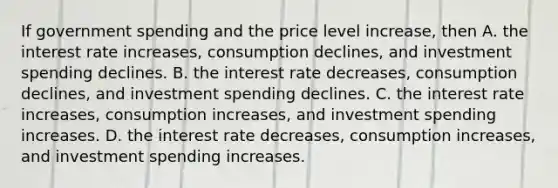 If government spending and the price level increase, then A. the interest rate increases, consumption declines, and investment spending declines. B. the interest rate decreases, consumption declines, and investment spending declines. C. the interest rate increases, consumption increases, and investment spending increases. D. the interest rate decreases, consumption increases, and investment spending increases.