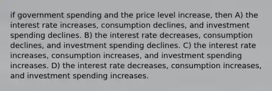 if government spending and the price level increase, then A) the interest rate increases, consumption declines, and investment spending declines. B) the interest rate decreases, consumption declines, and investment spending declines. C) the interest rate increases, consumption increases, and investment spending increases. D) the interest rate decreases, consumption increases, and investment spending increases.