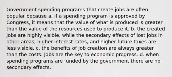 Government spending programs that create jobs are often popular because a. if a spending program is approved by Congress, it means that the value of what is produced is greater than the value of the resources used to produce it. b. the created jobs are highly visible, while the secondary effects of lost jobs in other areas, higher interest rates, and higher future taxes are less visible. c. the benefits of job creation are always greater than the costs. Jobs are the key to economic progress. d. when spending programs are funded by the government there are no secondary effects.