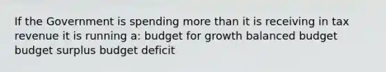 If the Government is spending more than it is receiving in tax revenue it is running a: budget for growth balanced budget budget surplus budget deficit