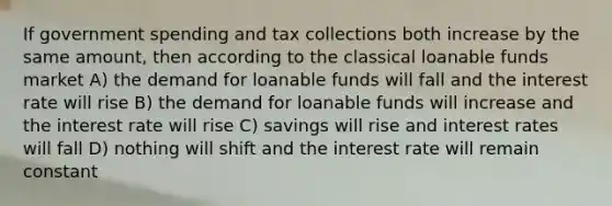 If government spending and tax collections both increase by the same amount, then according to the classical loanable funds market A) the demand for loanable funds will fall and the interest rate will rise B) the demand for loanable funds will increase and the interest rate will rise C) savings will rise and interest rates will fall D) nothing will shift and the interest rate will remain constant