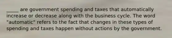 _____ are government spending and taxes that automatically increase or decrease along with the business cycle. The word "automatic" refers to the fact that changes in these types of spending and taxes happen without actions by the government.