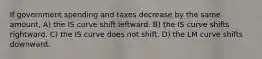 If government spending and taxes decrease by the same amount, A) the IS curve shift leftward. B) the IS curve shifts rightward. C) the IS curve does not shift. D) the LM curve shifts downward.