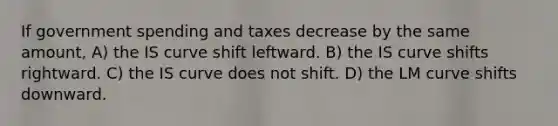 If government spending and taxes decrease by the same amount, A) the IS curve shift leftward. B) the IS curve shifts rightward. C) the IS curve does not shift. D) the LM curve shifts downward.