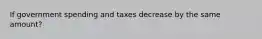 If government spending and taxes decrease by the same amount?