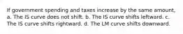 If government spending and taxes increase by the same amount, a. The IS curve does not shift. b. The IS curve shifts leftward. c. The IS curve shifts rightward. d. The LM curve shifts downward.