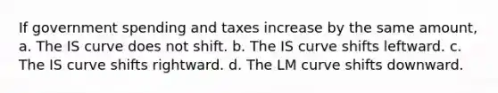 If government spending and taxes increase by the same amount, a. The IS curve does not shift. b. The IS curve shifts leftward. c. The IS curve shifts rightward. d. The LM curve shifts downward.