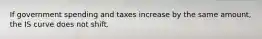 If government spending and taxes increase by the same amount, the IS curve does not shift.