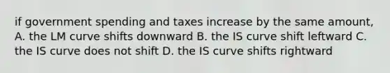 if government spending and taxes increase by the same​ amount, A. the LM curve shifts downward B. the IS curve shift leftward C. the IS curve does not shift D. the IS curve shifts rightward