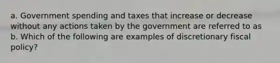 a. Government spending and taxes that increase or decrease without any actions taken by the government are referred to as b. Which of the following are examples of discretionary fiscal​ policy?