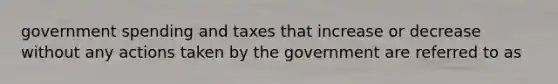 government spending and taxes that increase or decrease without any actions taken by the government are referred to as