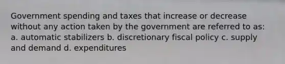 Government spending and taxes that increase or decrease without any action taken by the government are referred to as: a. automatic stabilizers b. discretionary fiscal policy c. supply and demand d. expenditures