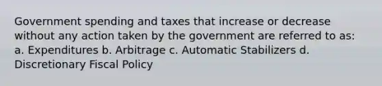 Government spending and taxes that increase or decrease without any action taken by the government are referred to as: a. Expenditures b. Arbitrage c. Automatic Stabilizers d. Discretionary Fiscal Policy