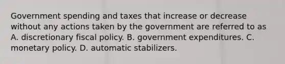 Government spending and taxes that increase or decrease without any actions taken by the government are referred to as A. discretionary <a href='https://www.questionai.com/knowledge/kPTgdbKdvz-fiscal-policy' class='anchor-knowledge'>fiscal policy</a>. B. government expenditures. C. <a href='https://www.questionai.com/knowledge/kEE0G7Llsx-monetary-policy' class='anchor-knowledge'>monetary policy</a>. D. automatic stabilizers.