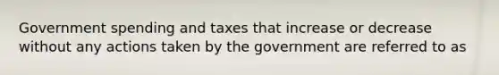 Government spending and taxes that increase or decrease without any actions taken by the government are referred to as