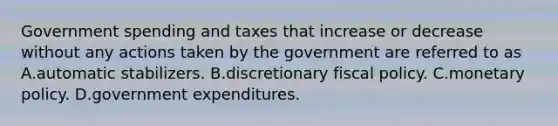 Government spending and taxes that increase or decrease without any actions taken by the government are referred to as A.automatic stabilizers. B.discretionary fiscal policy. C.monetary policy. D.government expenditures.