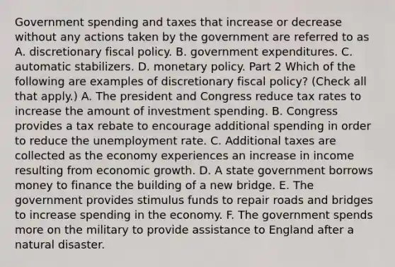 Government spending and taxes that increase or decrease without any actions taken by the government are referred to as A. discretionary fiscal policy. B. government expenditures. C. automatic stabilizers. D. monetary policy. Part 2 Which of the following are examples of discretionary fiscal​ policy? ​(Check all that​ apply.) A. The president and Congress reduce tax rates to increase the amount of investment spending. B. Congress provides a tax rebate to encourage additional spending in order to reduce the unemployment rate. C. Additional taxes are collected as the economy experiences an increase in income resulting from economic growth. D. A state government borrows money to finance the building of a new bridge. E. The government provides stimulus funds to repair roads and bridges to increase spending in the economy. F. The government spends more on the military to provide assistance to England after a natural disaster.