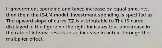 If government spending and taxes increase by equal​ amounts, then the n the IS​-LM ​model, investment spending is specified as The upward slope of curve ZZ is attributable to The IS curve displayed in the figure on the right indicates that a decrease in the rate of interest results in an increase in output through the multiplier effect.