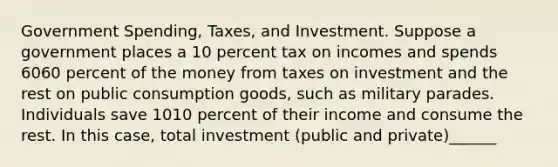 Government​ Spending, Taxes, and Investment. Suppose a government places a 10 percent tax on incomes and spends 6060 percent of the money from taxes on investment and the rest on public consumption​ goods, such as military parades. Individuals save 1010 percent of their income and consume the rest. In this​ case, total investment​ (public and​ private)______