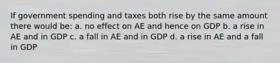 If government spending and taxes both rise by the same amount there would be: a. no effect on AE and hence on GDP b. a rise in AE and in GDP c. a fall in AE and in GDP d. a rise in AE and a fall in GDP