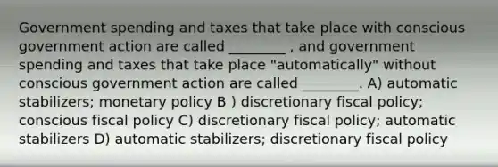 Government spending and taxes that take place with conscious government action are called ________ , and government spending and taxes that take place "automatically" without conscious government action are called ________. A) automatic stabilizers; monetary policy B ) discretionary fiscal policy; conscious fiscal policy C) discretionary fiscal policy; automatic stabilizers D) automatic stabilizers; discretionary fiscal policy