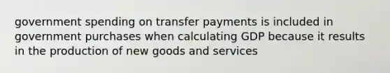 government spending on transfer payments is included in government purchases when calculating GDP because it results in the production of new goods and services