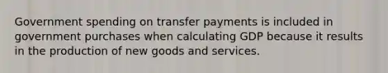 Government spending on transfer payments is included in government purchases when calculating GDP because it results in the production of new goods and services.