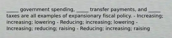 _____ government spending, _____ transfer payments, and _____ taxes are all examples of expansionary fiscal policy. - Increasing; increasing; lowering - Reducing; increasing; lowering - Increasing; reducing; raising - Reducing; increasing; raising