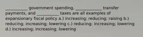 ___________ government spending, _____________ transfer payments, and ___________ taxes are all examples of expansionary fiscal policy a.) increasing; reducing; raising b.) reducing; increasing; lowering c.) reducing; increasing; lowering d.) increasing; increasing; lowering