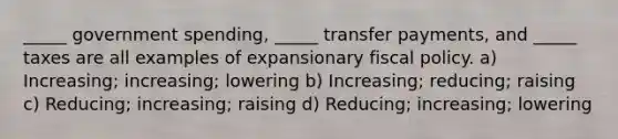 _____ government spending, _____ transfer payments, and _____ taxes are all examples of expansionary fiscal policy. a) Increasing; increasing; lowering b) Increasing; reducing; raising c) Reducing; increasing; raising d) Reducing; increasing; lowering