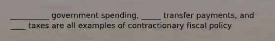 __________ government spending, _____ transfer payments, and ____ taxes are all examples of contractionary fiscal policy