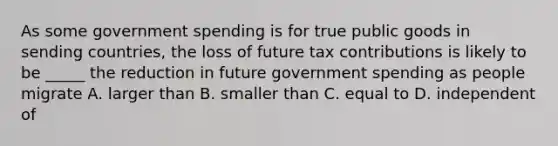 As some government spending is for true public goods in sending countries, the loss of future tax contributions is likely to be _____ the reduction in future government spending as people migrate A. larger than B. smaller than C. equal to D. independent of