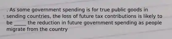 . As some government spending is for true public goods in sending countries, the loss of future tax contributions is likely to be _____ the reduction in future government spending as people migrate from the country