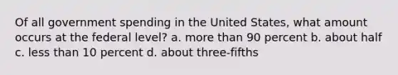 Of all government spending in the United States, what amount occurs at the federal level? a. more than 90 percent b. about half c. less than 10 percent d. about three-fifths