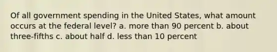 Of all government spending in the United States, what amount occurs at the federal level? a. more than 90 percent b. about three-fifths c. about half d. less than 10 percent