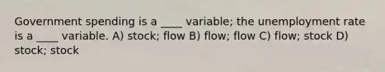 Government spending is a ____ variable; the unemployment rate is a ____ variable. A) stock; flow B) flow; flow C) flow; stock D) stock; stock