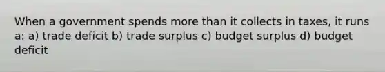 When a government spends more than it collects in taxes, it runs a: a) trade deficit b) trade surplus c) budget surplus d) budget deficit