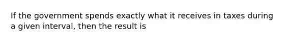 If the government spends exactly what it receives in taxes during a given interval, then the result is