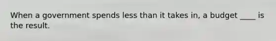 When a government spends less than it takes in, a budget ____ is the result.