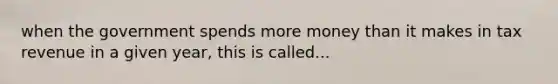 when the government spends more money than it makes in tax revenue in a given year, this is called...