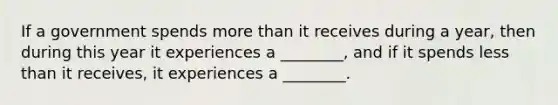 If a government spends more than it receives during a​ year, then during this year it experiences a​ ________, and if it spends less than it​ receives, it experiences a​ ________.