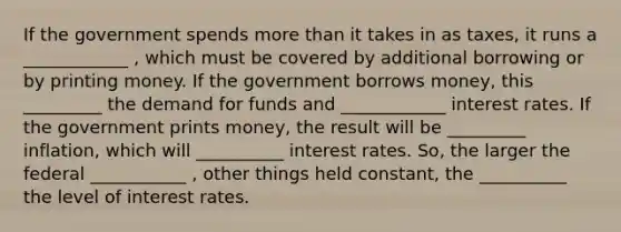 If the government spends more than it takes in as taxes, it runs a ____________ , which must be covered by additional borrowing or by printing money. If the government borrows money, this _________ the demand for funds and ____________ interest rates. If the government prints money, the result will be _________ inflation, which will __________ interest rates. So, the larger the federal ___________ , other things held constant, the __________ the level of interest rates.