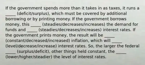 If the government spends more than it takes in as taxes, it runs a _____ (deficit/surplus), which must be covered by additional borrowing or by printing money. If the government borrows money, this _____ (steadies/decreases/increases) the demand for funds and _____ (steadies/decreases/increases) interest rates. If the government prints money, the result will be _____ (constant/decreased/increased) inflation, which will _____ (level/decrease/increase) interest rates. So, the larger the federal _____ (surplus/deficit), other things held constant, the _____ (lower/higher/steadier) the level of interest rates.