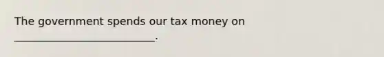 The government spends our tax money on __________________________.