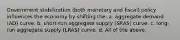 Government stabilization (both monetary and fiscal) policy influences the economy by shifting the: a. aggregate demand (AD) curve. b. short-run aggregate supply (SRAS) curve. c. long-run aggregate supply (LRAS) curve. d. All of the above.